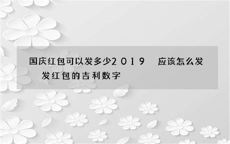 国庆红包可以发多少2019 应该怎么发 发红包的吉利数字